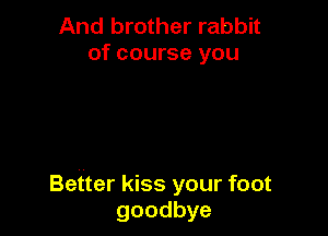 And brother rabbit
of course you

Better kiss your foot
goodbye