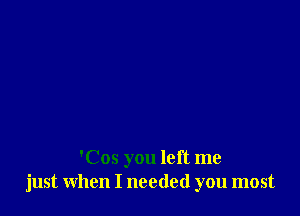 'Cos you left me
just when I needed you most