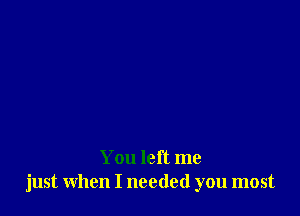 You left me
just when I needed you most