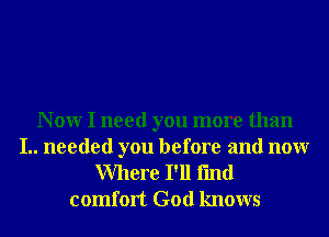 N 0W I need you more than

I.. needed you before and nonr
Where I'll fmd
comfort God knows