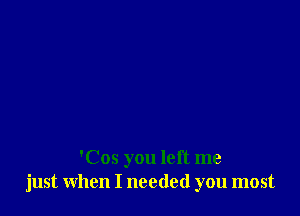 'Cos you left me
just when I needed you most