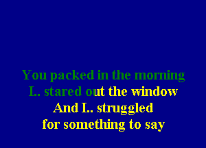 You packed in the morning
I.. stared out the Window
And I.. struggled

for something to say