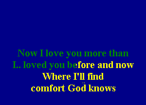 N 0W I love you more than

I.. loved you before and nonr
Where I'l! fmd
comfort God knows
