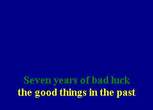 Seven years of bad luck
the good things in the past