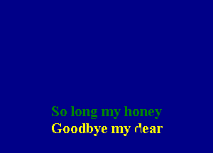 So long my honey
Goodbye my dear