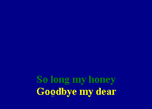 So long my honey
Goodbye my dear