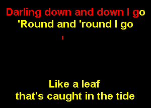 Darling down and down I go
'Round and 'round I 90

Like a leaf
that's caught in the tide