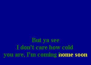But ya see
I don't care how cold
you are, I'm coming home soon