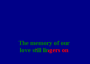 The memory of our
love still lingers on