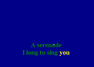 A serenade
I long to sing you
