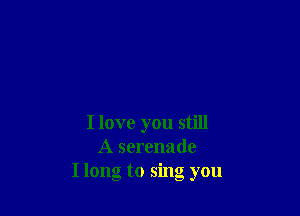 I love you still
A serenade
I long to sing you