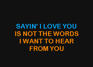 SAYIN' I LOVE YOU

IS NOT THE WORDS
IWANTTO HEAR
FROM YOU