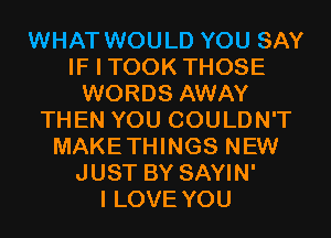 WHAT WOULD YOU SAY
IF I TOOK THOSE
WORDS AWAY
THEN YOU COULDN'T
MAKETHINGS NEW
JUST BY SAYIN'

I LOVE YOU