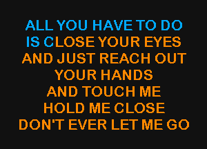 ALL YOU HAVE TO DO
IS CLOSEYOUR EYES
AND JUST REACH OUT
YOUR HANDS
AND TOUCH ME
HOLD MECLOSE
DON'T EVER LET ME G0