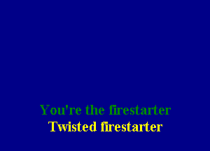 You're the flrestarter
Twisted flrestarter