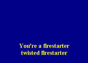 You're a flrestarter
twisted I'lrestarter