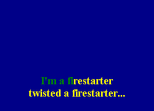 I'm a flrestarter
twisted a I'lrestarter...