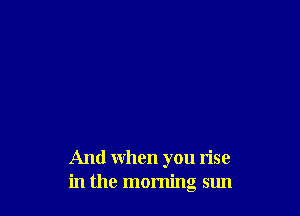 And when you Iise
in the morning sun