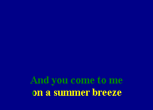 And you come to me
on a summer breeze
