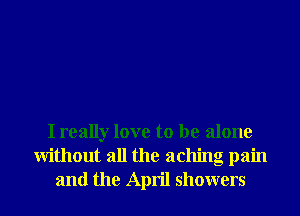 I really love to be alone
Without all the aching pain
and the April showers