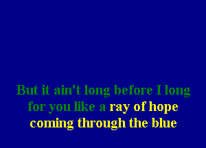 But it ain't long before I long
for you like a ray of hope
coming through the blue