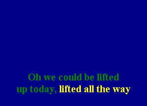 Oh we could be lifted
up today, lifted all the way