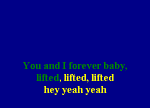 You and I forever baby,
lifted, lifted, lifted
hey yeah yeah