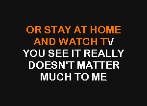 OR STAY AT HOME
AND WATCH TV
YOU SEE IT REALLY
DOESN'T MA'ITER
MUCH TO ME

g