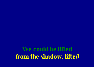 We could be lifted
from the shadow, lifted