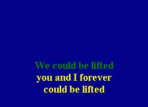 We could be lifted
you and I forever
could be lifted