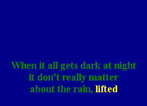 When it all gets dark at night
it don't really matter
about the rain, lifted