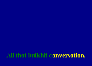 All that bullshit conversation,