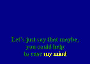 Let's just say that maybe,
you could help
to ease my mind