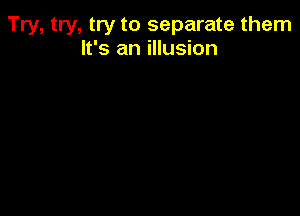 Try, try, try to separate them
It's an illusion