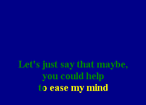 Let's just say that maybe,
you could help
to ease my mind