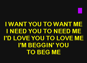 I WANT YOU TO WANT ME
I NEED YOU TO NEED ME
I'D LOVE YOU TO LOVE ME
I'M BEGGIN'YOU
T0 BEG ME