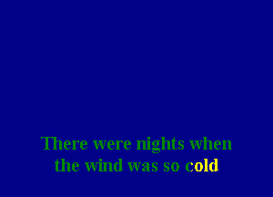 There were nights when
the wind was so cold