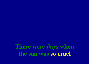 There were days when
the sun was so cruel