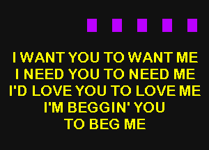 I WANT YOU TO WANT ME
I NEED YOU TO NEED ME
I'D LOVE YOU TO LOVE ME
I'M BEGGIN'YOU
T0 BEG ME