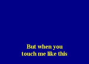 But when you
touch me like this