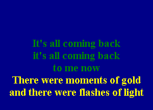 It's all coming back
it's all coming back
to me nonr
There were moments of gold
and there were Hashes of light