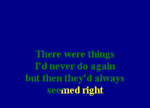 There were things
I'd never do again
but then they'd always
seemed right