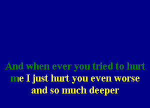 And When ever you tried to hurt
me I just hurt you even worse
and so much deeper