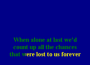When alone at last we'd
count up all the chances
that were lost to us forever
