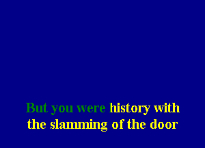 But you were history with
the slamming of the door