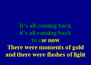 It's all coming back
it's all coming back
to me nonr
There were moments of gold
and there were Hashes of light