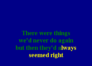 There were things
we'd never do again
but then they'd always
seemed right