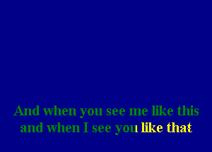 And When you see me like this
and When I see you like that