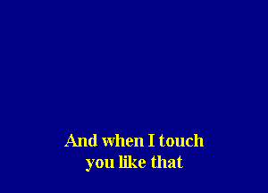 And when I touch
you like that