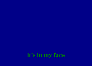 It's in my face